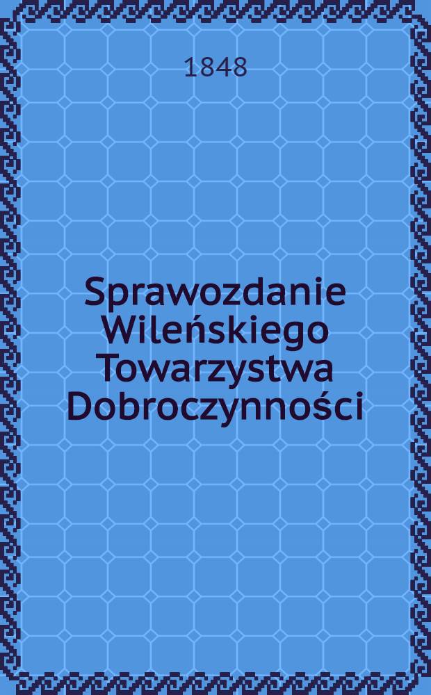 Sprawozdanie Wileńskiego Towarzystwa Dobroczynności : Wijete z ksiąg urzędowych na posiedzeniach rady ekonomicznej przez członków tegoż Towarzystwa ze wszelkich przyghodów i rozchodów kaznego Miesiąc a Obliczonych i Sprawdzonych