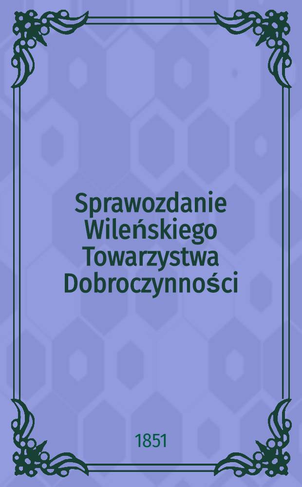 Sprawozdanie Wileńskiego Towarzystwa Dobroczynności : Wijete z ksiąg urzędowych na posiedzeniach rady ekonomicznej przez członków tegoż Towarzystwa ze wszelkich przyghodów i rozchodów kaznego Miesiąc a Obliczonych i Sprawdzonych