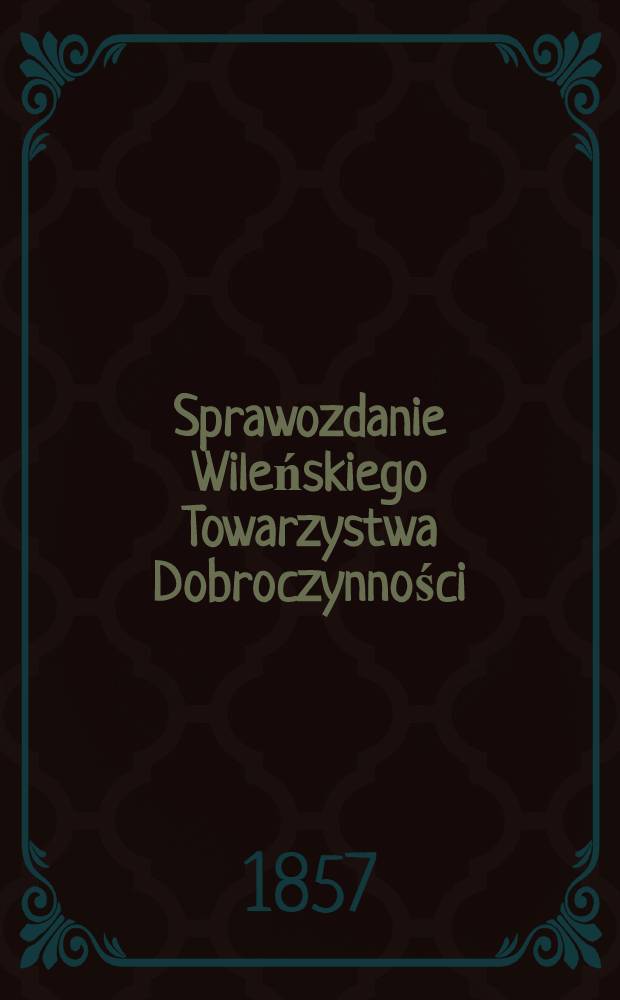 Sprawozdanie Wileńskiego Towarzystwa Dobroczynności : Wijete z ksiąg urzędowych na posiedzeniach rady ekonomicznej przez członków tegoż Towarzystwa ze wszelkich przyghodów i rozchodów kaznego Miesiąc a Obliczonych i Sprawdzonych