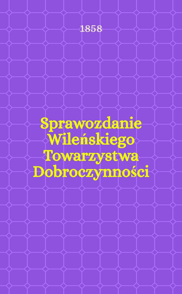 Sprawozdanie Wileńskiego Towarzystwa Dobroczynności : Wijete z ksiąg urzędowych na posiedzeniach rady ekonomicznej przez członków tegoż Towarzystwa ze wszelkich przyghodów i rozchodów kaznego Miesiąc a Obliczonych i Sprawdzonych