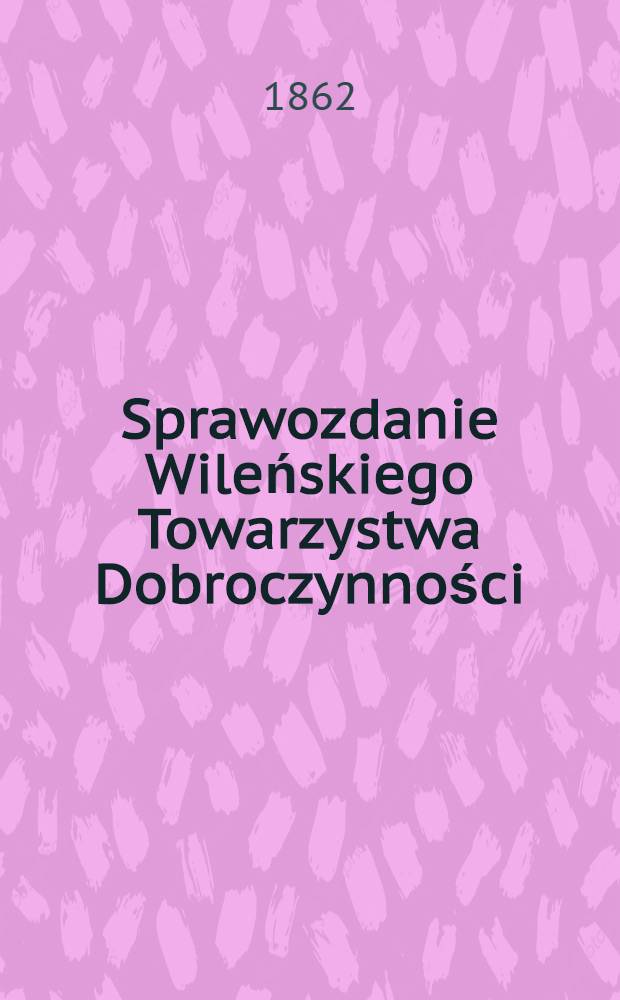 Sprawozdanie Wileńskiego Towarzystwa Dobroczynności : Wijete z ksiąg urzędowych na posiedzeniach rady ekonomicznej przez członk&oacute;w tegoż Towarzystwa ze wszelkich przyghod&oacute;w i rozchod&oacute;w kaznego Miesiąc a Obliczonych i Sprawdzonych