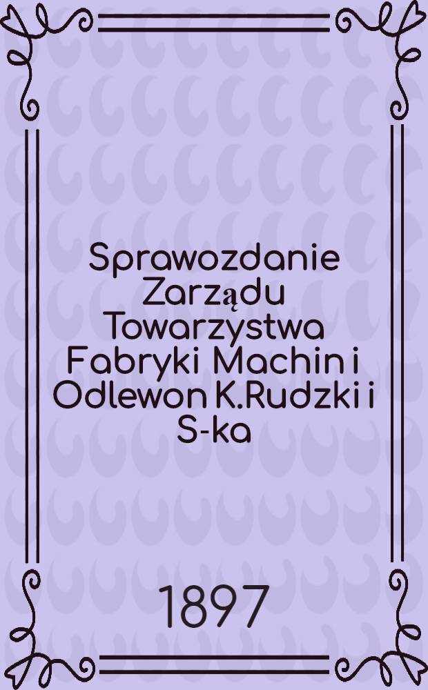 Sprawozdanie Zarządu Towarzystwa Fabryki Machin i Odlewon K.Rudzki i S-ka