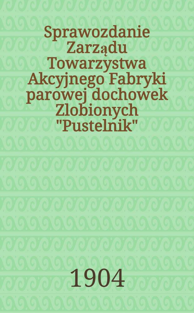 Sprawozdanie Zarządu Towarzystwa Akcyjnego Fabryki parowej dochowek Zlobionych "Pustelnik"