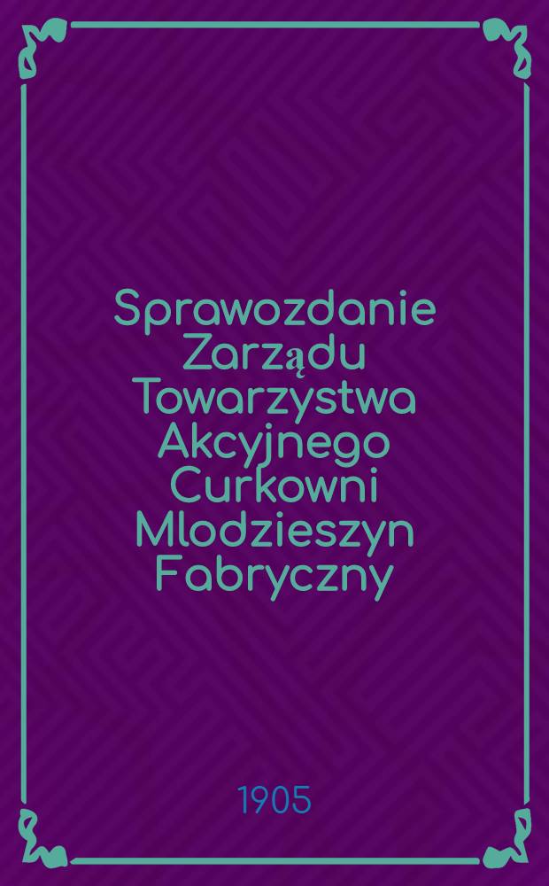 Sprawozdanie Zarządu Towarzystwa Akcyjnego Curkowni Mlodzieszyn Fabryczny : Za 1-szy rok fabrykacyjny. 1903/1904