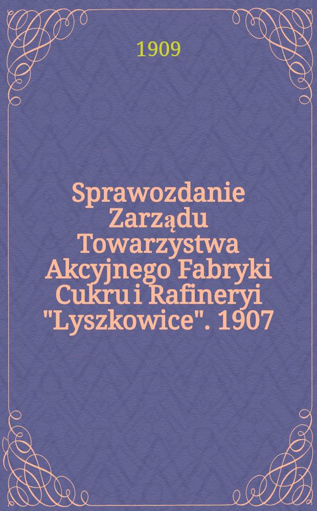 Sprawozdanie Zarządu Towarzystwa Akcyjnego Fabryki Cukru i Rafineryi "Lyszkowice". 1907/1908