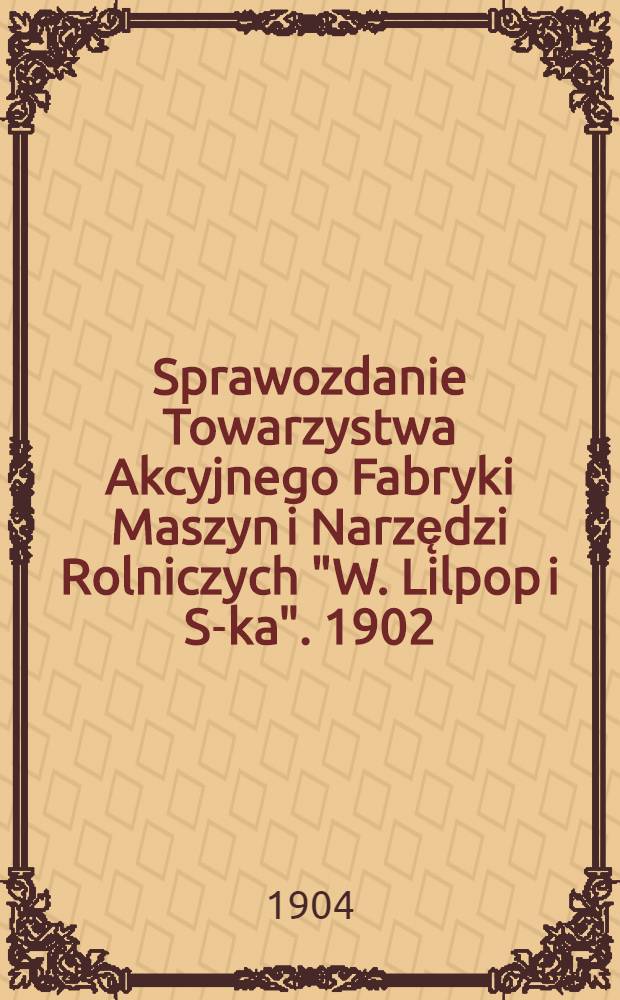Sprawozdanie Towarzystwa Akcyjnego Fabryki Maszyn i Narzędzi Rolniczych "W. Lilpop i S-ka". 1902/1903