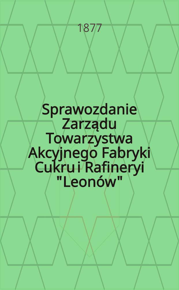 Sprawozdanie Zarządu Towarzystwa Akcyjnego Fabryki Cukru i Rafineryi "Leonów"