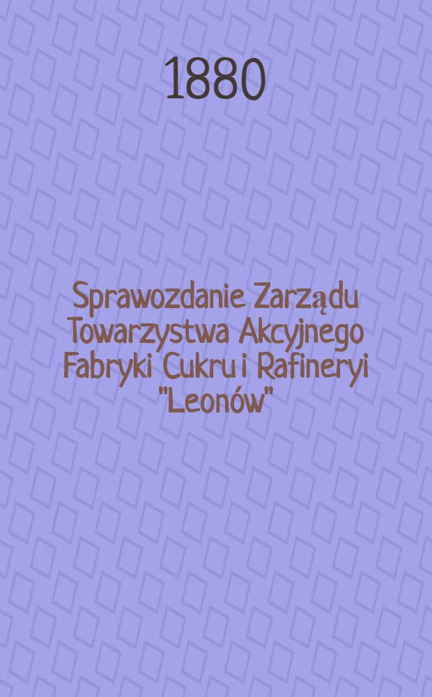 Sprawozdanie Zarządu Towarzystwa Akcyjnego Fabryki Cukru i Rafineryi "Leonów"