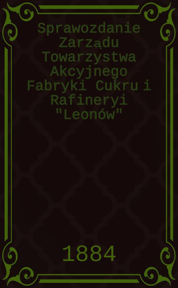 Sprawozdanie Zarządu Towarzystwa Akcyjnego Fabryki Cukru i Rafineryi "Leonów"