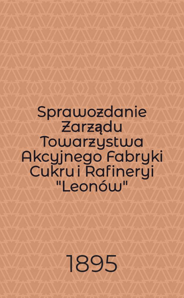 Sprawozdanie Zarządu Towarzystwa Akcyjnego Fabryki Cukru i Rafineryi "Leonów"