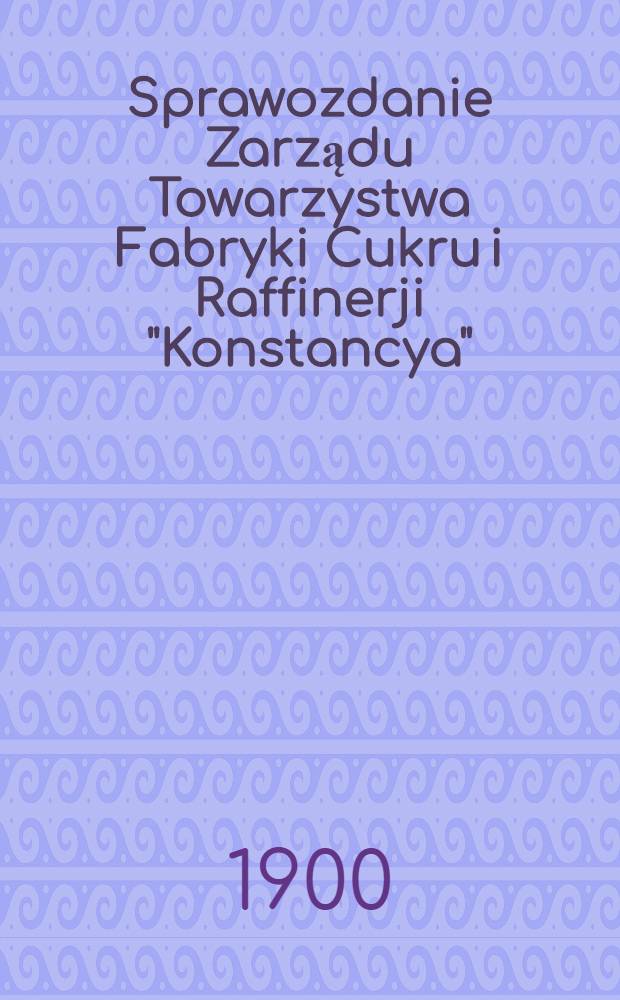 Sprawozdanie Zarządu Towarzystwa Fabryki Cukru i Raffinerji "Konstancya"