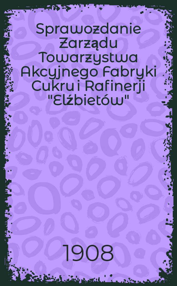 Sprawozdanie Zarządu Towarzystwa Akcyjnego Fabryki Cukru i Rafinerji "Elźbietów"