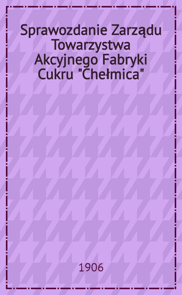 Sprawozdanie Zarządu Towarzystwa Akcyjnego Fabryki Cukru "Chełmica"