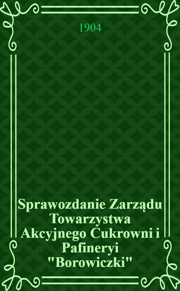 Sprawozdanie Zarządu Towarzystwa Akcyjnego Cukrowni i Pafineryi "Borowiczki"