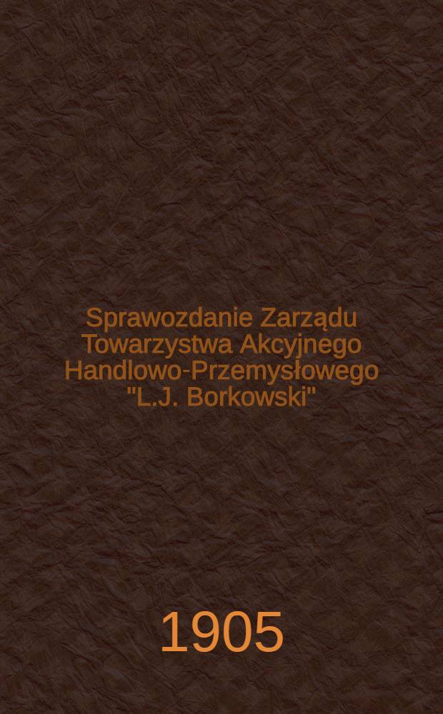 Sprawozdanie Zarządu Towarzystwa Akcyjnego Handlowo-Przemysłowego "L.J. Borkowski"