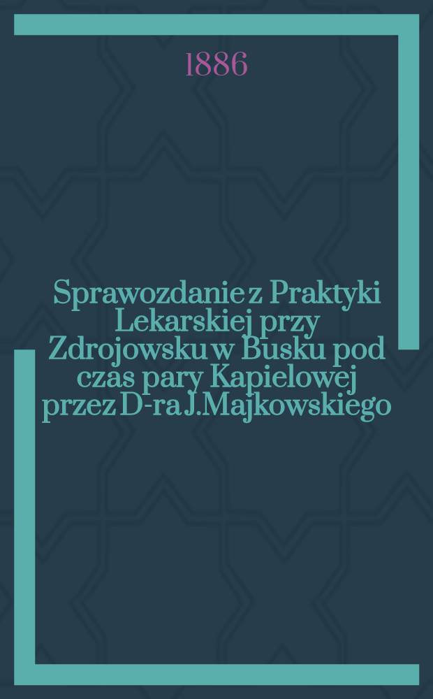 Sprawozdanie z Praktyki Lekarskiej przy Zdrojowsku w Busku pod czas pary Kapielowej przez D-ra J.Majkowskiego : Lekarza zakładowego