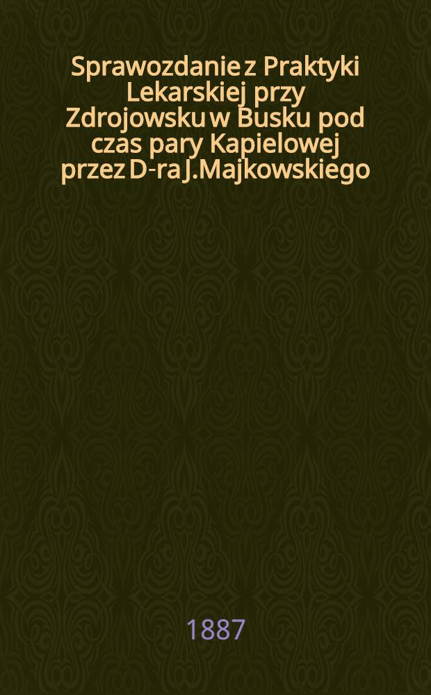 Sprawozdanie z Praktyki Lekarskiej przy Zdrojowsku w Busku pod czas pary Kapielowej przez D-ra J.Majkowskiego : Lekarza zakładowego