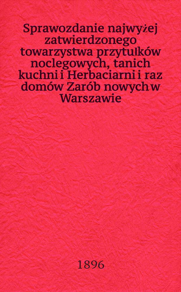 Sprawozdanie najwyżej zatwierdzonego towarzystwa przytułk&oacute;w noclegowych, tanich kuchni i Herbaciarni i raz dom&oacute;w Zar&oacute;b nowych w Warszawie