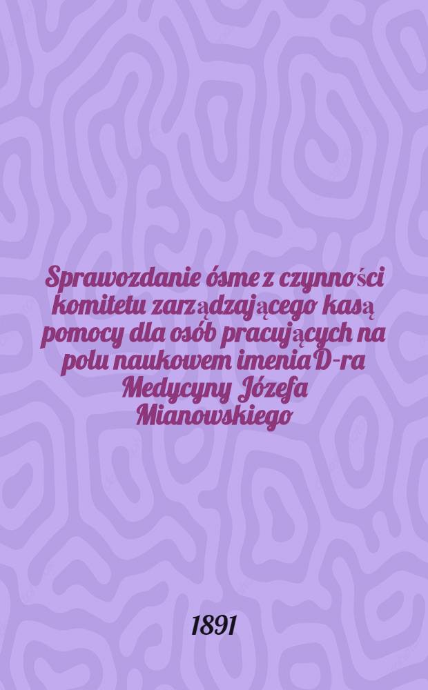 Sprawozdanie ósme z czynności komitetu zarządzającego kasą pomocy dla osób pracujących na polu naukowem imenia D-ra Medycyny Józefa Mianowskiego