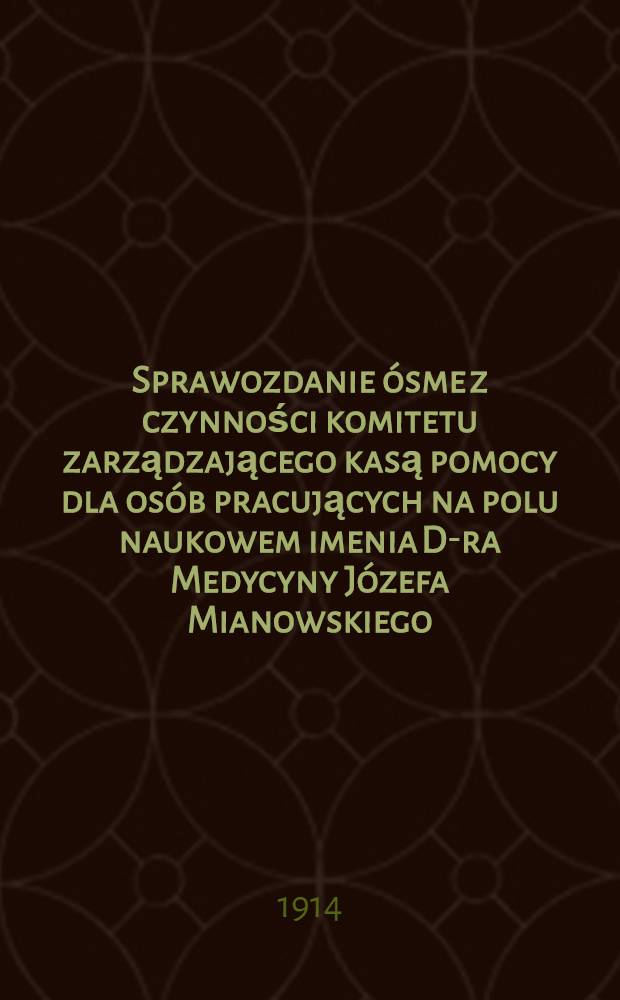 Sprawozdanie ósme z czynności komitetu zarządzającego kasą pomocy dla osób pracujących na polu naukowem imenia D-ra Medycyny Józefa Mianowskiego