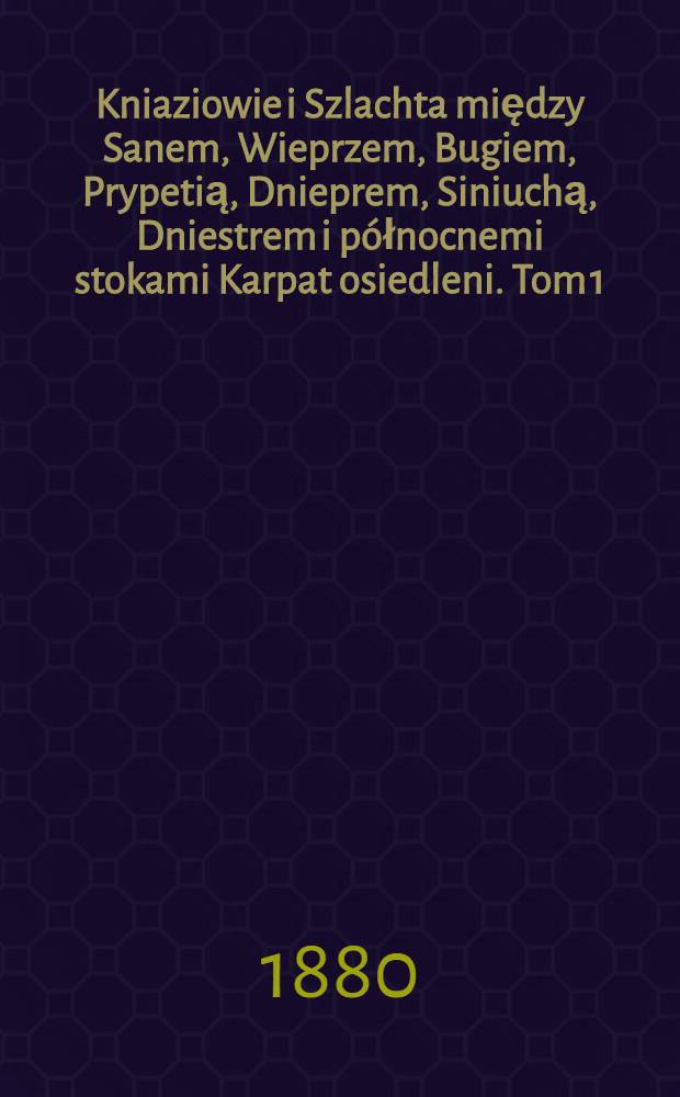 Kniaziowie i Szlachta między Sanem, Wieprzem, Bugiem, Prypetią, Dnieprem, Siniuchą, Dniestrem i p&oacute;łnocnemi stokami Karpat osiedleni. Tom 1