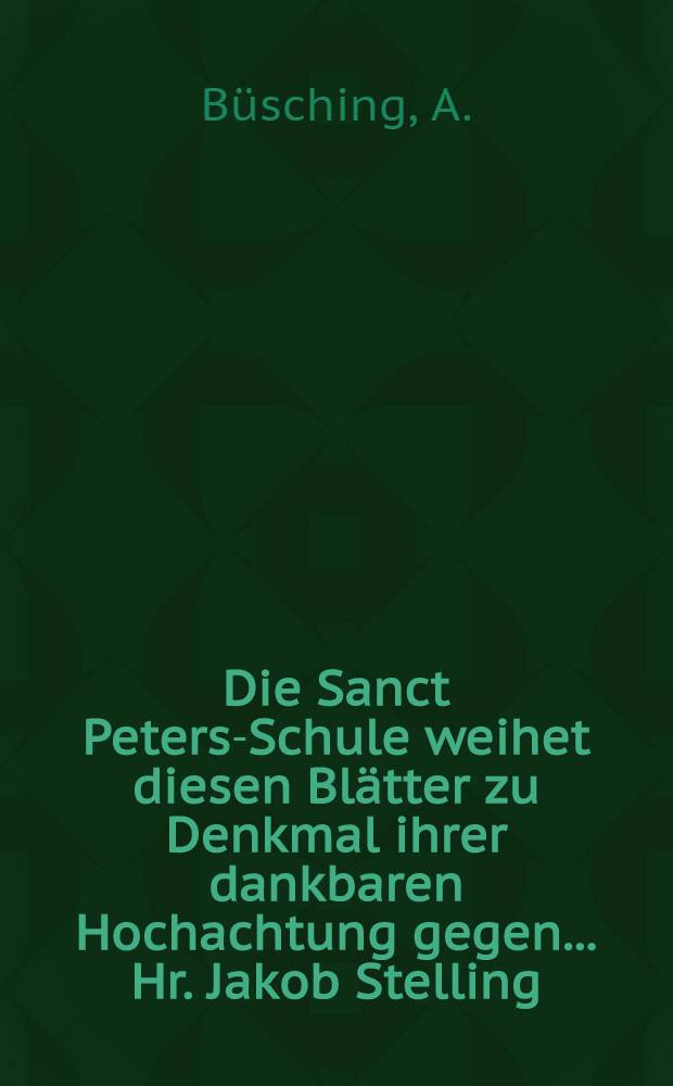 Die Sanct Peters-Schule weihet diesen Bl&auml;tter zu Denkmal ihrer dankbaren Hochachtung gegen... Hr. Jakob Stelling