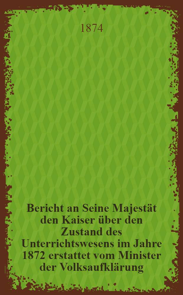 Bericht an Seine Majestät den Kaiser über den Zustand des Unterrichtswesens im Jahre 1872 erstattet vom Minister der Volksaufklärung