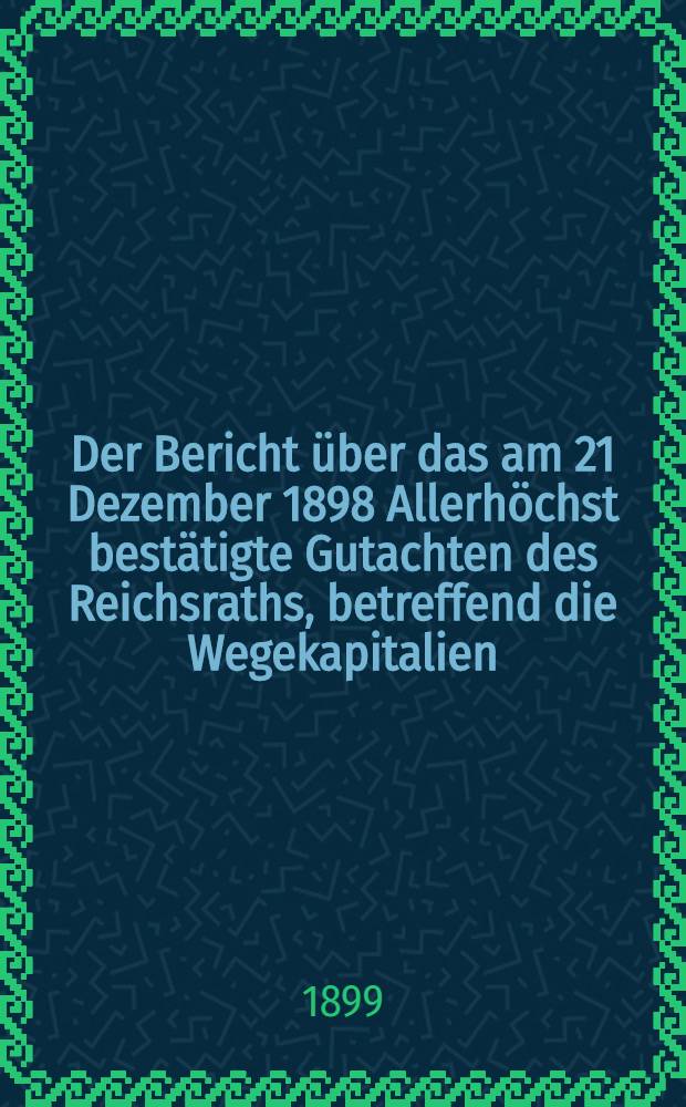 Der Bericht über das am 21 Dezember 1898 Allerhöchst bestätigte Gutachten des Reichsraths, betreffend die Wegekapitalien