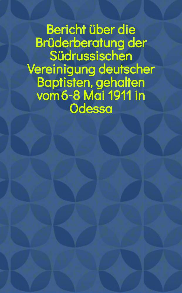 Bericht &uuml;ber die Br&uuml;derberatung der S&uuml;drussischen Vereinigung deutscher Baptisten, gehalten vom 6-8 Mai 1911 in Odessa