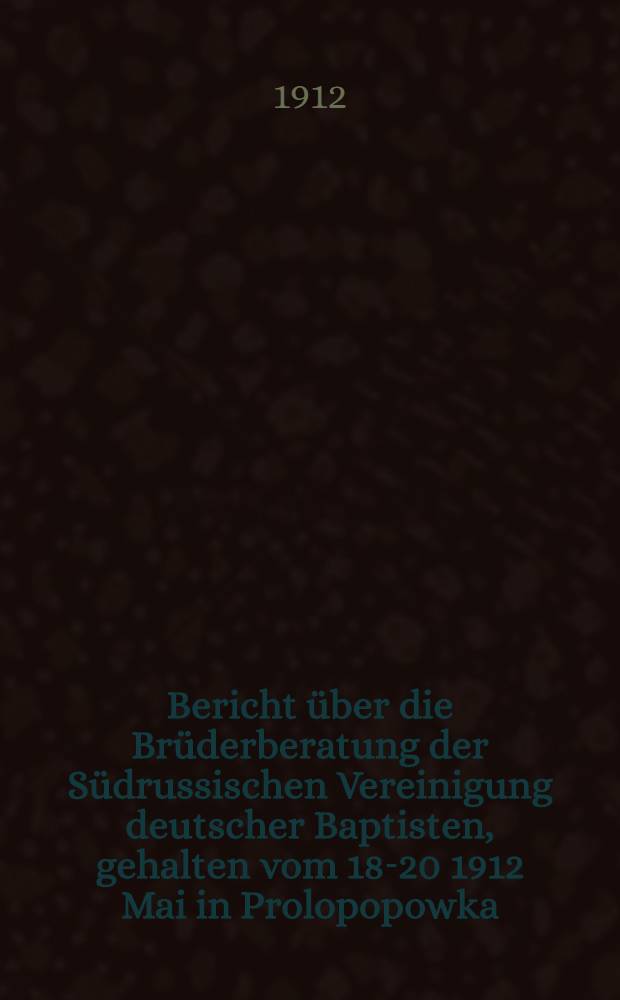 Bericht über die Brüderberatung der Südrussischen Vereinigung deutscher Baptisten, gehalten vom 18-20 1912 Mai in Prolopopowka
