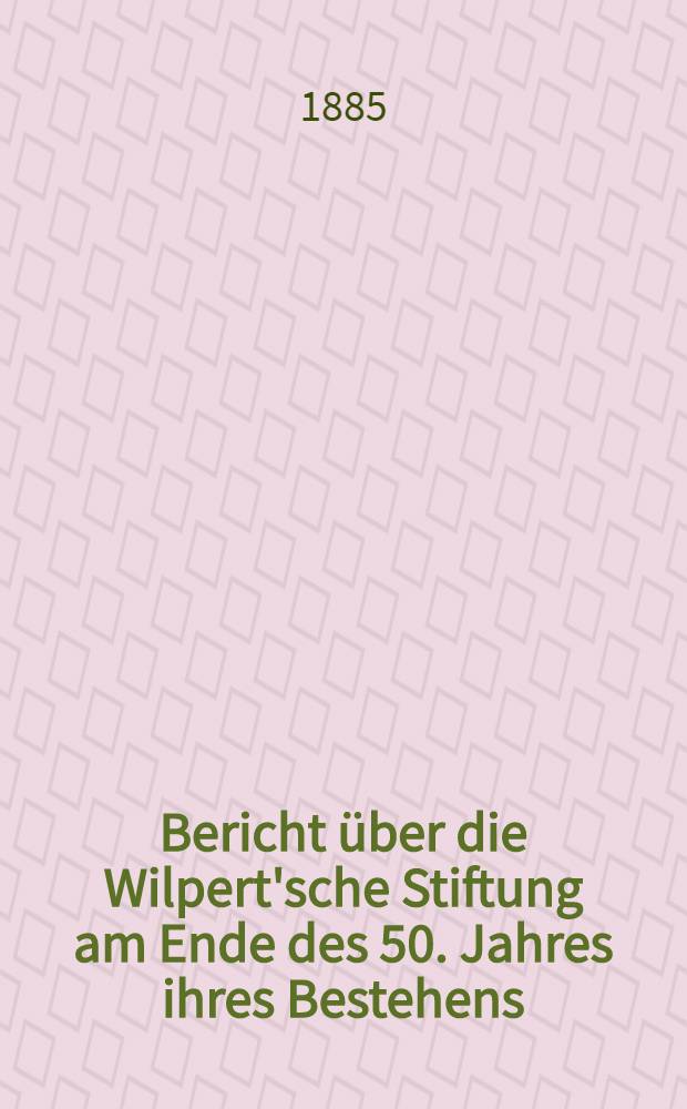 Bericht über die Wilpert'sche Stiftung am Ende des 50. Jahres ihres Bestehens