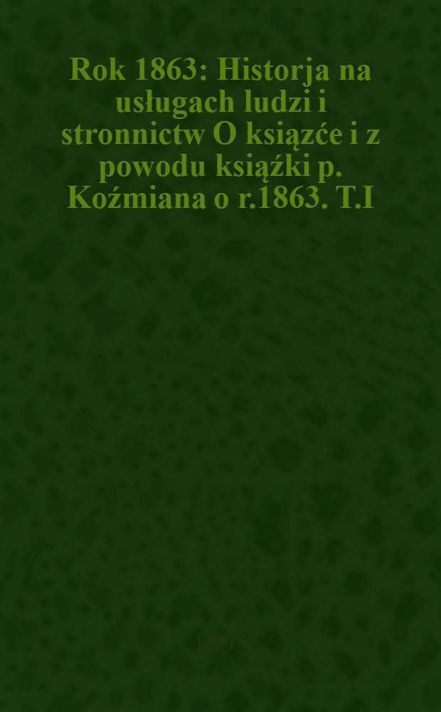 Rok 1863 : Historja na usługach ludzi i stronnictw O ksiązće i z powodu ksiąźki p. Koźmiana o r.1863. T.I