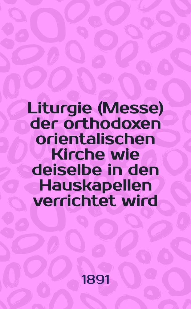 Liturgie (Messe) der orthodoxen orientalischen Kirche wie deiselbe in den Hauskapellen verrichtet wird