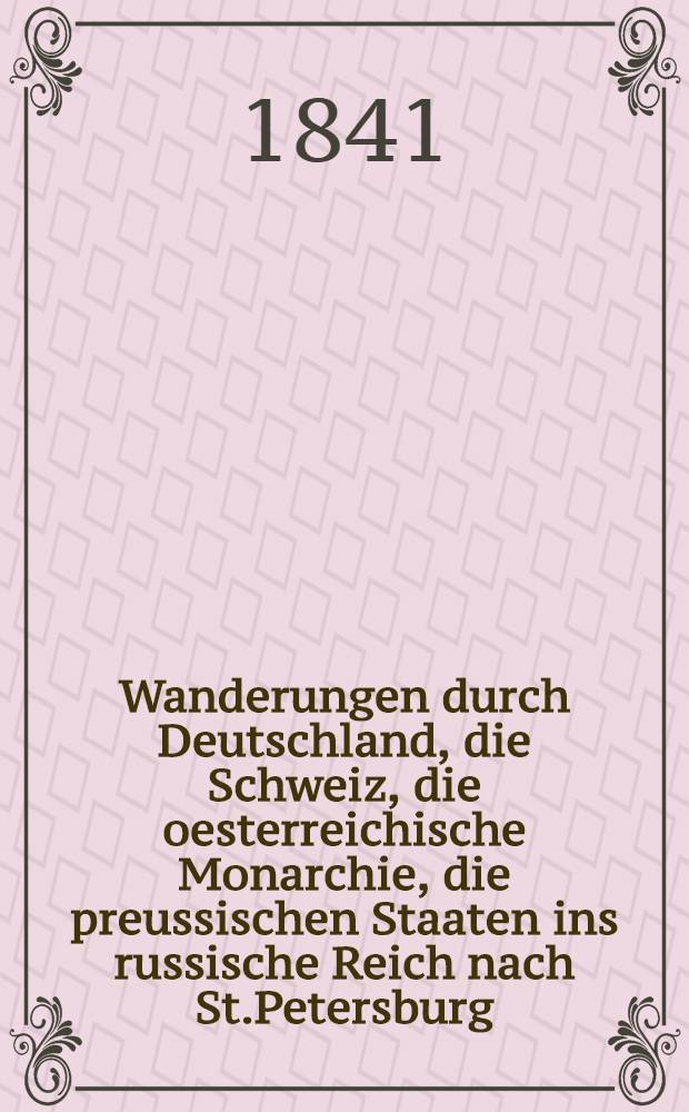 Wanderungen durch Deutschland, die Schweiz, die oesterreichische Monarchie, die preussischen Staaten ins russische Reich nach St.Petersburg : Unternommen in den Jahren 1832-1839