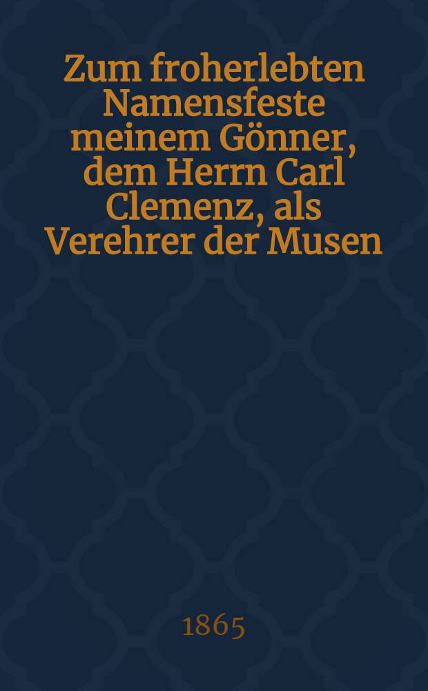 Zum froherlebten Namensfeste meinem Gönner, dem Herrn Carl Clemenz, als Verehrer der Musen : Pièce de vers