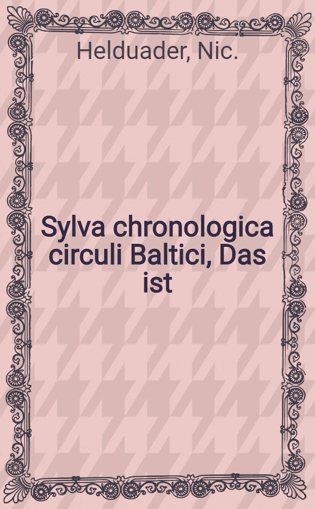 Sylva chronologica circuli Baltici, Das ist: Historischer Wald, und Umbzirck dess Baltischen Meers oder der Ost See... : In welchem auch auffgezeichnet die denckwirdigste Geschichte, so sich in Dennemarck... Lieffland, Churland, ... zu getragen, von dem Jahr 1500. biss auffs 1623. Jahr