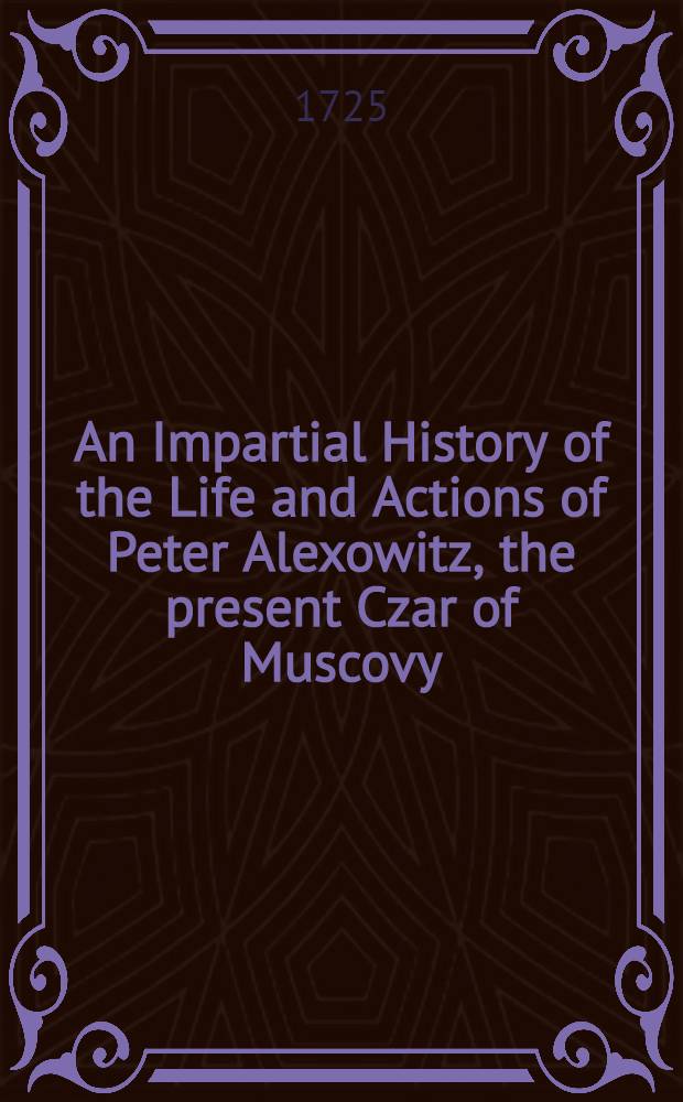 An Impartial History of the Life and Actions of Peter Alexowitz, the present Czar of Muscovy : Written by a british Officer in the Service of the Czar