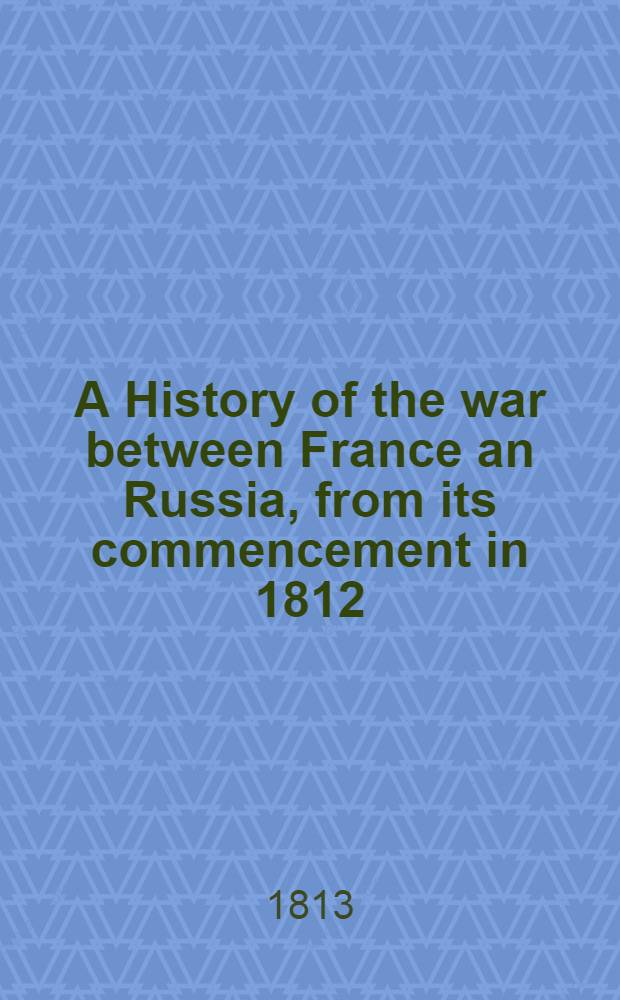 A History of the war between France an Russia, from its commencement in 1812; with a geographical, political and historical introduction; comprising an account of the annals of Russia; of its law and constitution; of the manners... from the reign of Peter the Great to the present time