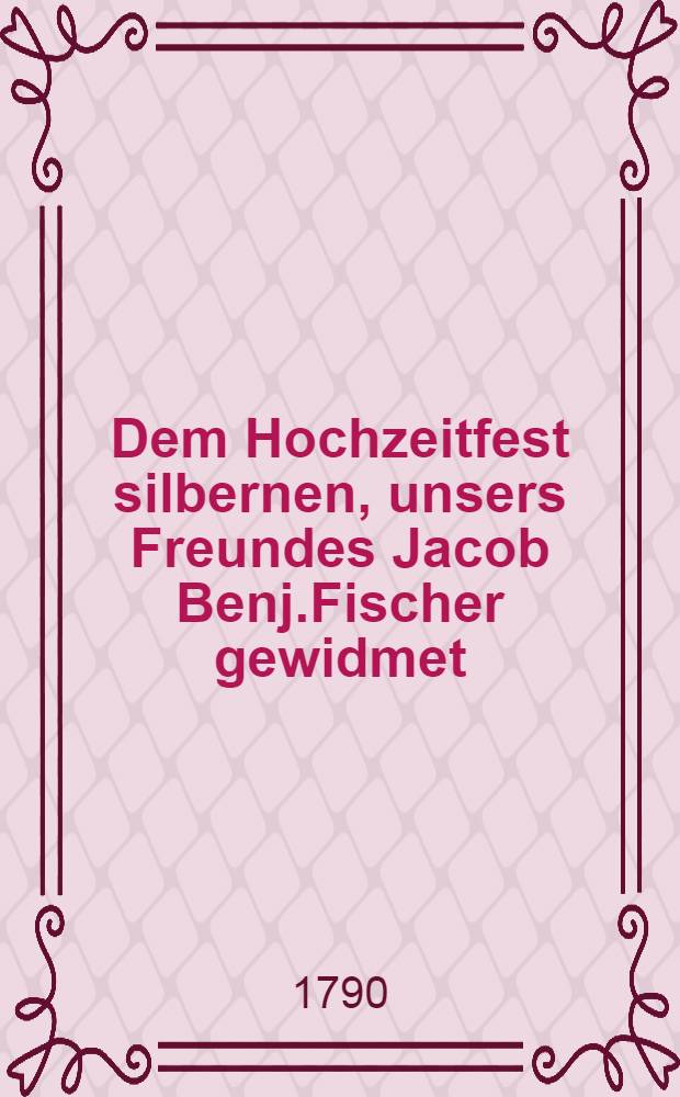 Dem Hochzeitfest silbernen, unsers Freundes Jacob Benj.Fischer gewidmet : Den 13 Oct. 1790