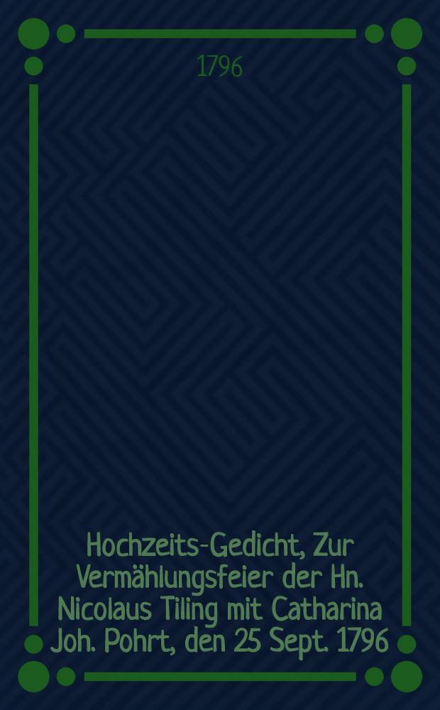 Hochzeits-Gedicht, Zur Vermählungsfeier der Hn. Nicolaus Tiling mit Catharina Joh. Pohrt, den 25 Sept. 1796
