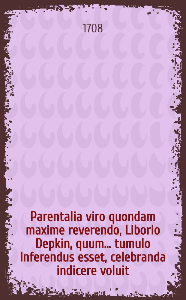 Parentalia viro quondam maxime reverendo, Liborio Depkin, quum... tumulo inferendus esset, celebranda indicere voluit