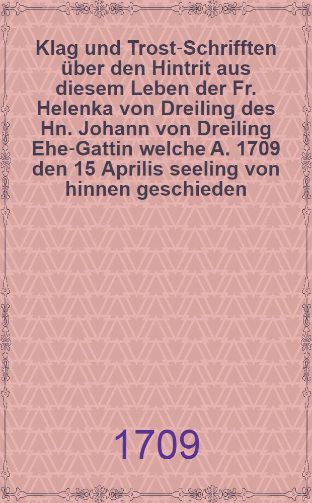 Klag und Trost-Schrifften über den Hintrit aus diesem Leben der Fr. Helenka von Dreiling des Hn. Johann von Dreiling Ehe-Gattin welche A. 1709 den 15 Aprilis seeling von hinnen geschieden