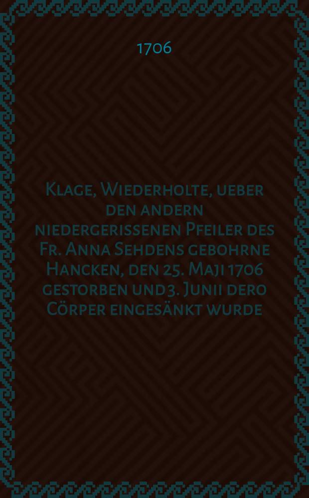 Klage, Wiederholte, ueber den andern niedergerissenen Pfeiler des Fr. Anna Sehdens gebohrne Hancken, den 25. Maji 1706 gestorben und 3. Junii dero C&ouml;rper einges&auml;nkt wurde : Pi&egrave;ce de vers