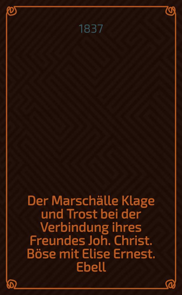 Der Marsch&auml;lle Klage und Trost bei der Verbindung ihres Freundes Joh. Christ. B&ouml;se mit Elise Ernest. Ebell : Den 23. M&auml;rz 1837