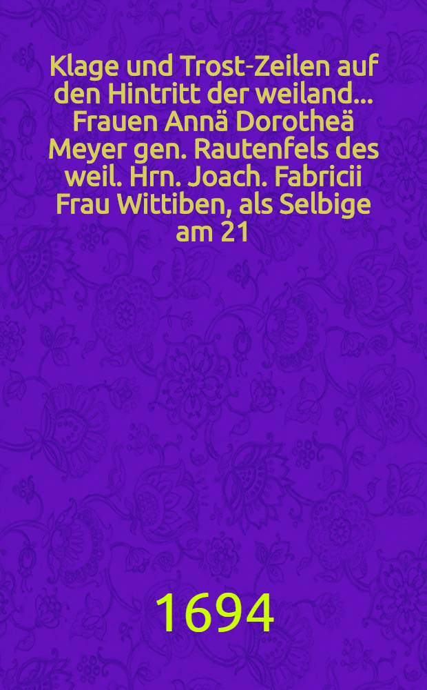 Klage und Trost-Zeilen auf den Hintritt der weiland... Frauen Annä Dorotheä Meyer gen. Rautenfels des weil. Hrn. Joach. Fabricii Frau Wittiben, als Selbige am 21. Oct. 1694 selig verschieden