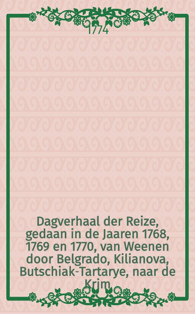 Dagverhaal der Reize, gedaan in de Jaaren 1768, 1769 en 1770, van Weenen door Belgrado, Kilianova, Butschiak-Tartarye, naar de Krim : Naar den Tweeden Hoogduitschen Druk in't Nederduitsch vertaald