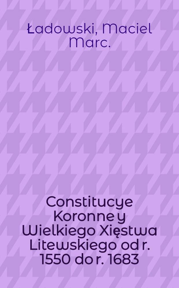 Constitucye Koronne y Wielkiego Xięstwa Litewskiego od r. 1550 do r. 1683