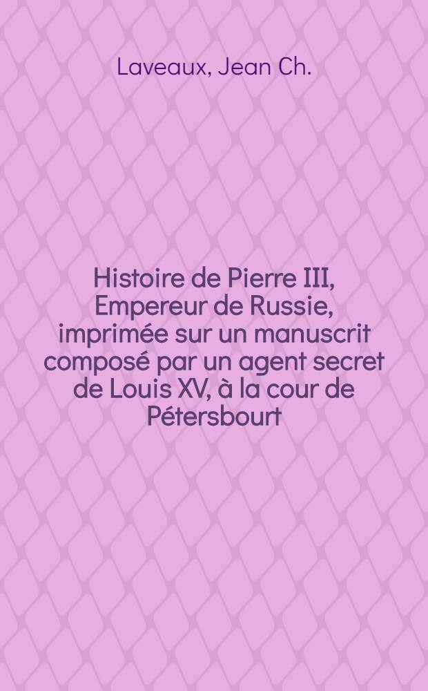 Histoire de Pierre III, Empereur de Russie, imprim&eacute;e sur un manuscrit compos&eacute; par un agent secret de Louis XV, &agrave; la cour de P&eacute;tersbourt; suivie de l'histoire secr&egrave;te de Catherine II par l'Auteur de la Vie de Fr&eacute;deric II