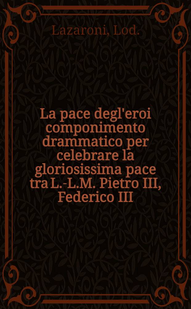 La pace degl'eroi componimento drammatico per celebrare la gloriosissima pace tra L.-L.M. Pietro III, Federico III = Der Friede der Helden...