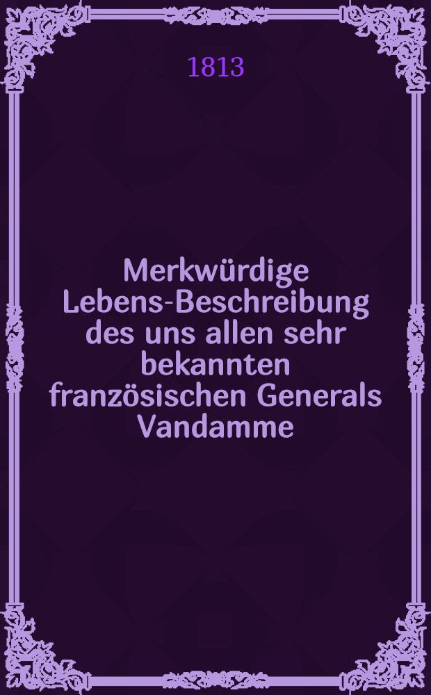 Merkw&uuml;rdige Lebens-Beschreibung des uns allen sehr bekannten franz&ouml;sischen Generals Vandamme : Nebst einer Nachricht von seiner Ankunft in Moskau
